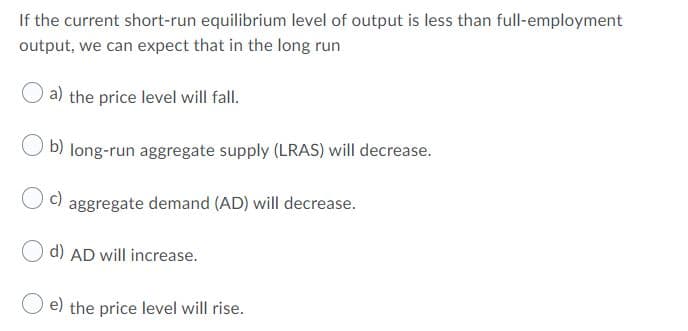 If the current short-run equilibrium level of output is less than full-employment
output, we can expect that in the long run
a) the price level will fall.
b) long-run aggregate supply (LRAS) will decrease.
c)
aggregate demand (AD) will decrease.
d) AD will increase.
e) the price level will rise.
