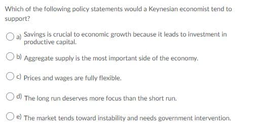 Which of the following policy statements would a Keynesian economist tend to
support?
a)
Savings is crucial to economic growth because it leads to investment in
productive capital.
O b) Aggregate supply is the most important side of the economy.
Oc) Prices and wages are fully flexible.
O d) The long run deserves more focus than the short run.
O e) The market tends toward instability and needs government intervention.
