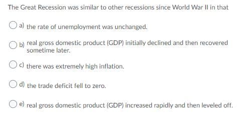 The Great Recession was similar to other recessions since World War II in that
O a) the rate of unemployment was unchanged.
O b) real gross domestic product (GDP) initially declined and then recovered
sometime later.
Oc) there was extremely high inflation.
d) the trade deficit fell to zero.
e) real gross domestic product (GDP) increased rapidly and then leveled off.
