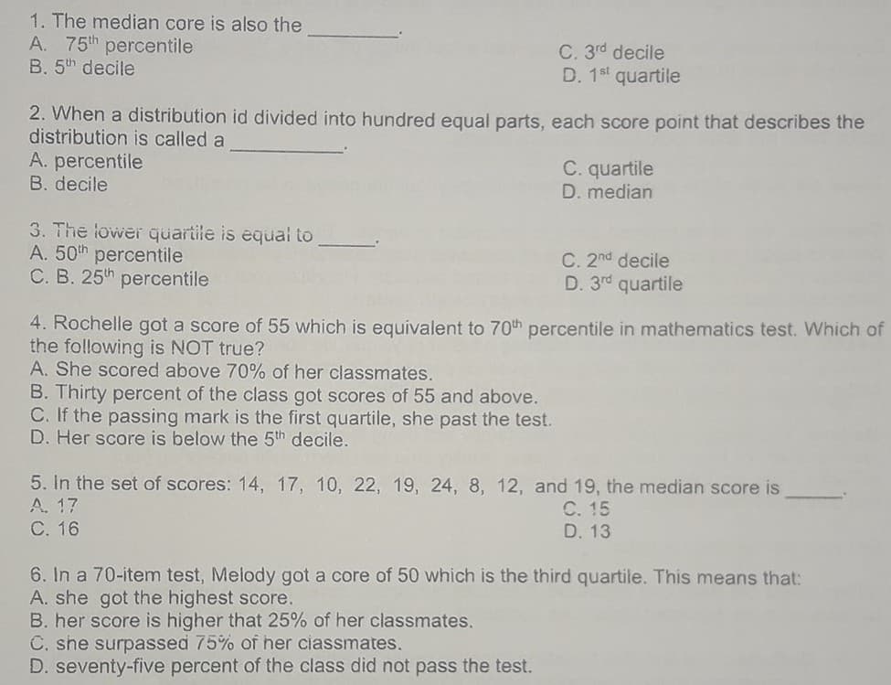 1. The median core is also the
A. 75th percentile
B. 5th decile
C. 3rd decile
D. 1st quartile
2. When a distribution id divided into hundred equal parts, each score point that describes the
distribution is called a
A. percentile
B. decile
C. quartile
D. median
3. The lower quartile is equal to
A. 50th percentile
C. B. 25th percentile
C. 2nd decile
D. 3rd quartile
4. Rochelle got a score of 55 which is equivalent to 70th percentile in mathematics test. Which of
the following is NOT true?
A. She scored above 70% of her classmates.
B. Thirty percent of the class got scores of 55 and above.
C. If the passing mark is the first quartile, she past the test.
D. Her score is below the 5th decile.
5. In the set of scores: 14, 17, 10, 22, 19, 24, 8, 12, and 19, the median score is
A. 17
С. 16
С. 15
D. 13
6. In a 70-item test, Melody got a core of 50 which is the third quartile. This means that:
A. she got the highest score.
B. her score is higher that 25% of her classmates.
C. she surpassed 75% of her ciassmates.
D. seventy-five percent of the class did not pass the test.
