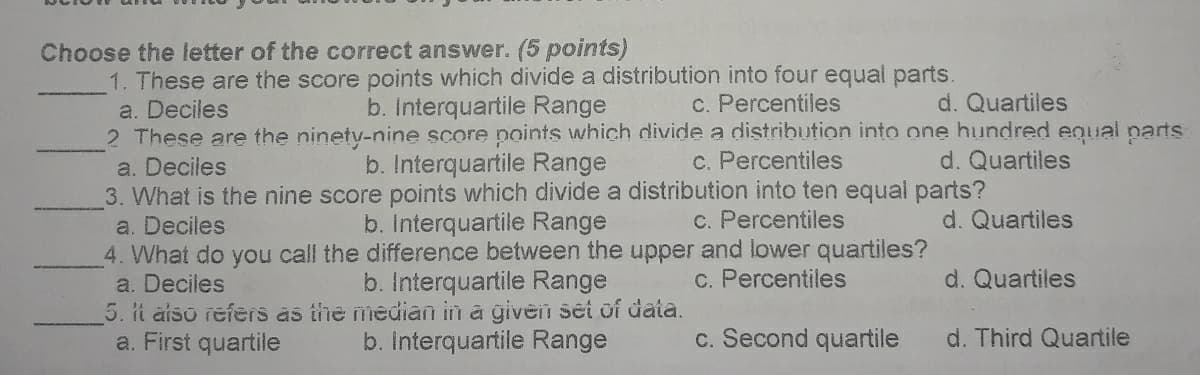 Choose the letter of the correct answer. (5 points)
1. These are the score points which divide a distribution into four equal parts.
a. Deciles
2 These are the ninety-nine score points which divide a distribution into one hundred equal parts
b. Interquartile Range
C. Percentiles
d. Quartiles
b. Interquartile Range
c. Percentiles
d. Quartiles
a. Deciles
3. What is the nine score points which divide a distribution into ten equal parts?
a. Deciles
4. What do you call the difference between the upper and lower quartiles?
a. Deciles
5. it aiso refers as the median in a given set of data.
a. First quartile
b. Interquartile Range
c. Percentiles
d. Quartiles
b. Interquartile Range
c. Percentiles
d. Quartiles
b. Interquartile Range
c. Second quartile
d. Third Quartile
