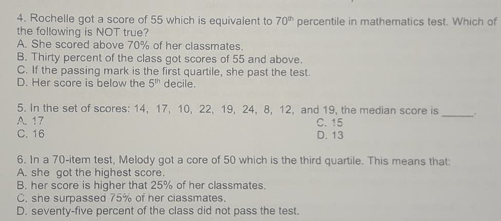 4. Rochelle got a score of 55 which is equivalent to 70th percentile in mathematics test. Which of
the following is NOT true?
A. She scored above 70% of her classmates.
B. Thirty percent of the class got scores of 55 and above.
C. If the passing mark is the first quartile, she past the test.
D. Her score is below the 5th decile.
5. In the set of scores: 14, 17, 10, 22, 19, 24, 8, 12, and 19, the median score is
A. 17
С. 15
D. 13
С. 16
6. In a 70-item test, Melody got a core of 50 which is the third quartile. This means that:
A. she got the highest score.
B. her score is higher that 25% of her classmates.
C. she surpassed 75% of her ciassmates.
D. seventy-five percent of the class did not pass the test.
