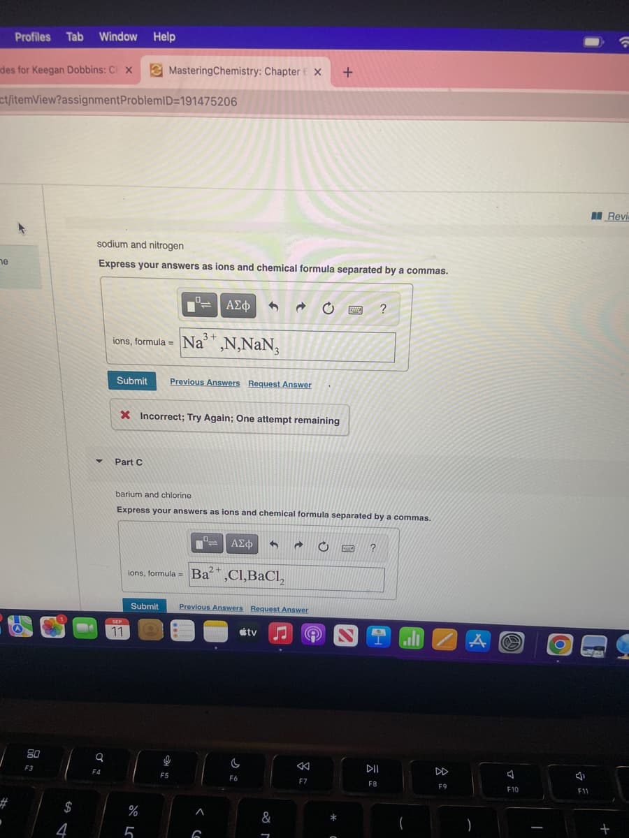 des for Keegan Dobbins: C X
ne
Profiles Tab Window Help
ct/itemView?assignment ProblemID=191475206
#
·
80
F3
$
4
sodium and nitrogen
Express your answers as ions and chemical formula separated by a commas.
Q
F4
Mastering Chemistry: Chapter X +
3+
ions, formula = Na',N,NaN,
Submit Previous Answers Request Answer
Part C
X Incorrect; Try Again; One attempt remaining
SEP
11
barium and chlorine
Express your answers as ions and chemical formula separated by a commas.
%
ΑΣΦ
ions, formula = Ba²,Cl,BaCl₂
5
9
F5
Submit Previous Answers Request Answer
Co
= ΑΣΦ
6
2+
C
F6
tv L
→ C
&
Ⓡ
F7
B
BW
?
?
K
DII
F8
F9
A
)
e
A
F10
1
O
J
--
F11
Revi
+