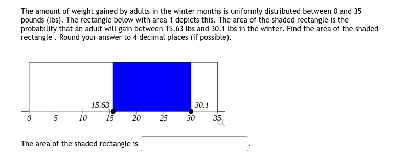 The amount of weight gained by adults in the winter months is uniformly distributed between 0 and 35
pounds (lbs). The rectangle below with area 1 depicts this. The area of the shaded rectangle is the
probability that an adult will gain between 15.63 lbs and 30.1 lbs in the winter. Find the area of the shaded
rectangle . Round your answer to 4 decimal places (if possible).
15.63
30.1
10
15
20
25
30
35
The area of the shaded rectangle is
