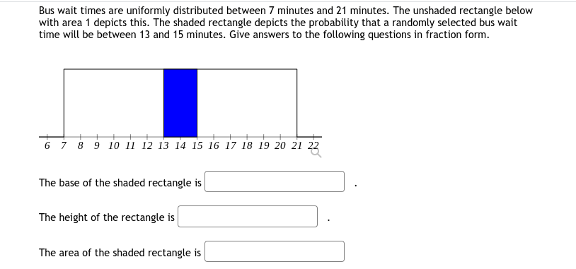 Bus wait times are uniformly distributed between 7 minutes and 21 minutes. The unshaded rectangle below
with area 1 depicts this. The shaded rectangle depicts the probability that a randomly selected bus wait
time will be between 13 and 15 minutes. Give answers to the following questions in fraction form.
6 7 8 9 10 11 12 13 14 15 16 17 18 19 20 21 22
The base of the shaded rectangle is
The height of the rectangle is
The area of the shaded rectangle is
