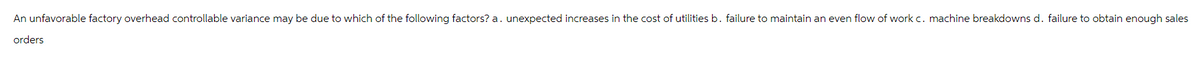 An unfavorable factory overhead controllable variance may be due to which of the following factors? a. unexpected increases in the cost of utilities b. failure to maintain an even flow of work c. machine breakdowns d. failure to obtain enough sales
orders