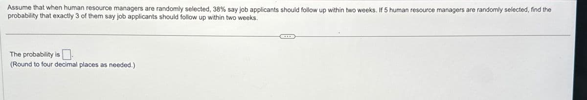 Assume that when human resource managers are randomly selected, 38% say job applicants should follow up within two weeks. If 5 human resource managers are randomly selected, find the
probability that exactly 3 of them say job applicants should follow up within two weeks.
The probability is
(Round to four decimal places as needed.)