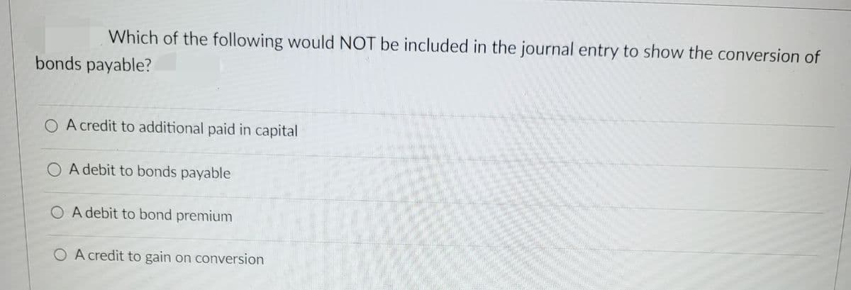 Which of the following would NOT be included in the journal entry to show the conversion of
bonds payable?
O A credit to additional paid in capital
O A debit to bonds payable
O A debit to bond premium
O A credit to gain on conversion