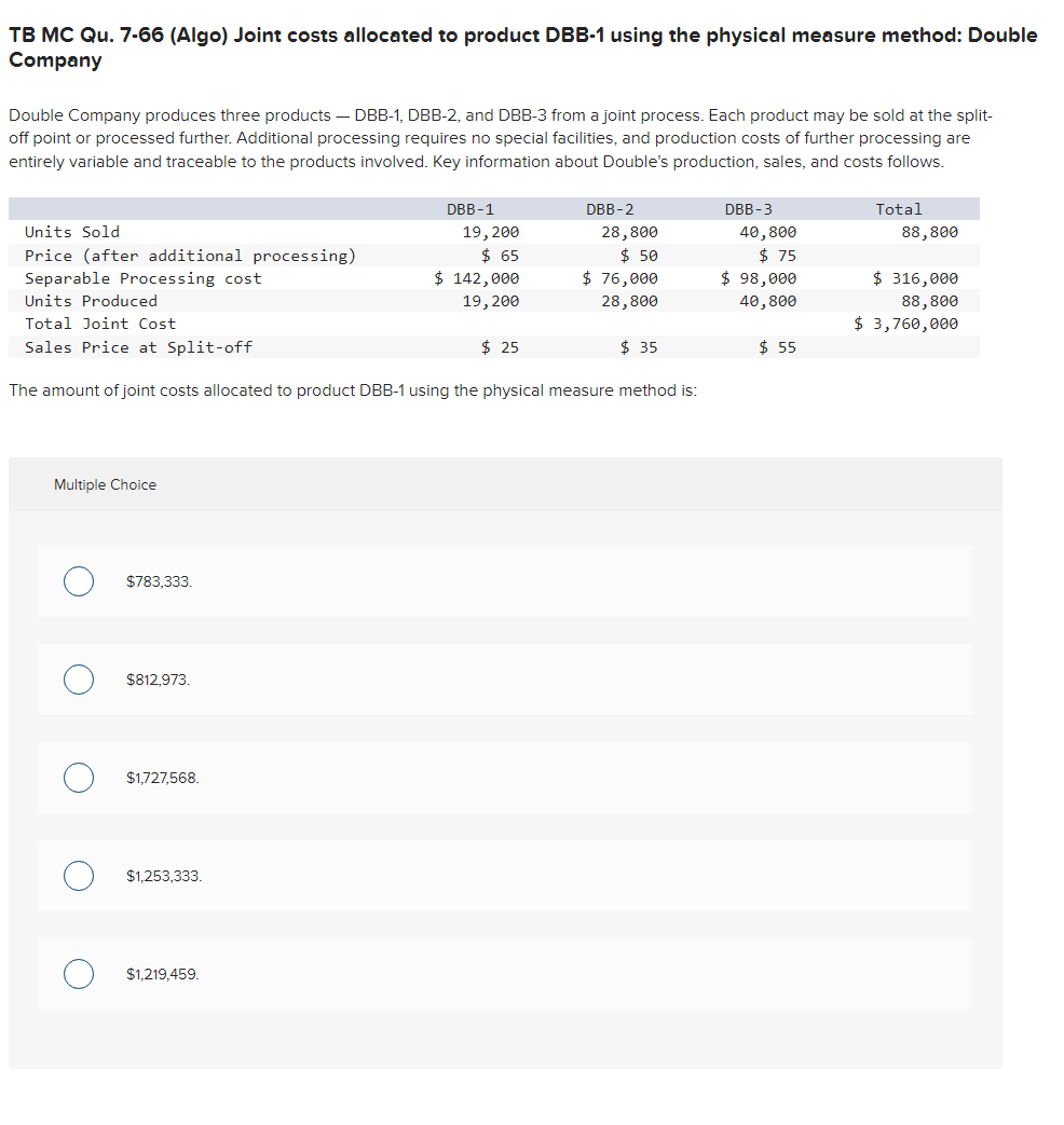 TB MC Qu. 7-66 (Algo) Joint costs allocated to product DBB-1 using the physical measure method: Double
Company
Double Company produces three products - DBB-1, DBB-2, and DBB-3 from a joint process. Each product may be sold at the split-
off point or processed further. Additional processing requires no special facilities, and production costs of further processing are
entirely variable and traceable to the products involved. Key information about Double's production, sales, and costs follows.
Units Sold
Price (after additional processing)
Separable Processing cost
Units Produced
Total Joint Cost
Sales Price at Split-off
Multiple Choice
$783,333.
$812,973.
$1,727,568.
The amount of joint costs allocated to product DBB-1 using the physical measure method is:
$1,253,333.
DBB-1
19, 200
$ 65
$ 142,000
19, 200
$1,219,459.
$ 25
DBB-2
28,800
$ 50
$ 76,000
28,800
$ 35
DBB-3
40,800
$75
$ 98,000
40,800
$ 55
Total
88,800
$ 316,000
88,800
$ 3,760,000