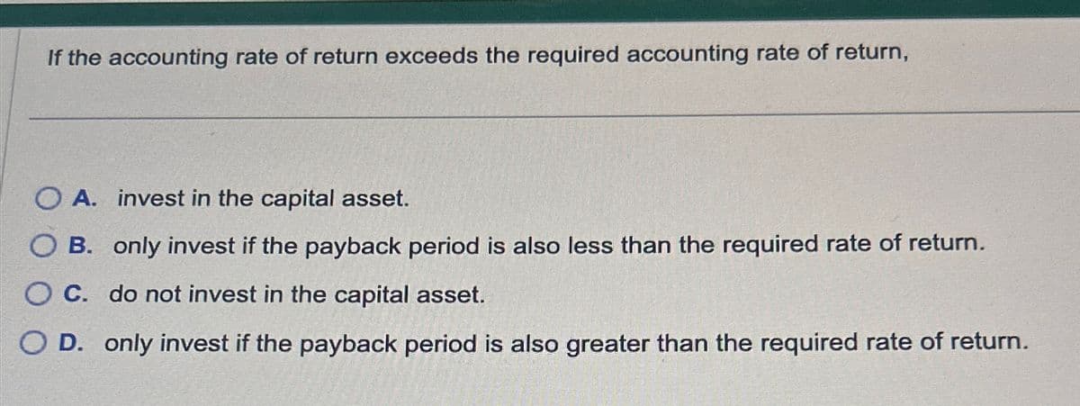 If the accounting rate of return exceeds the required accounting rate of return,
O A. invest in the capital asset.
B. only invest if the payback period is also less than the required rate of return.
O C. do not invest in the capital asset.
OD. only invest if the payback period is also greater than the required rate of return.