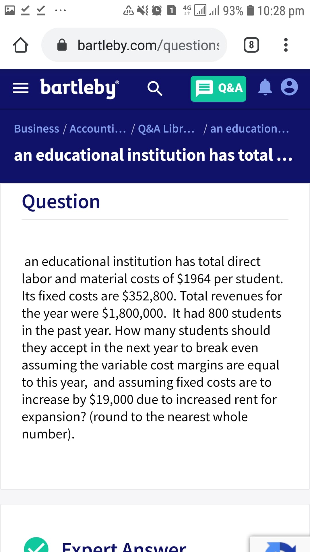 A XI O D 1º J. 93% Í 10:28 pm
4G
bartleby.com/questions
8
= bartleby
E Q&A A 8
Business / Accounti... / Q&A Libr... / an education...
an educational institution has total ...
Question
an educational institution has total direct
labor and material costs of $1964 per student.
Its fixed costs are $352,800. Total revenues for
the year were $1,800,000. It had 800 students
in the past year. How many students should
they accept in the next year to break even
assuming the variable cost margins are equal
to this year, and assuming fixed costs are to
increase by $19,000 due to increased rent for
expansion? (round to the nearest whole
number).
Exnert Answer
