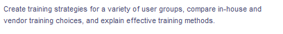 Create training strategies for a variety of user groups, compare in-house and
vendor training choices, and explain effective training methods.
