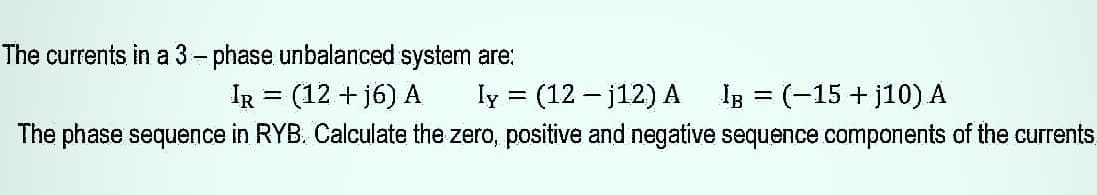 The currents in a 3- phase unbalanced system are:
IR = (12 + j6) A
ly
(12 – j12) A
IB = (-15 + j10) A
%3|
The phase sequence in RYB. Calculate the zero, positive and negative sequence components of the currents
