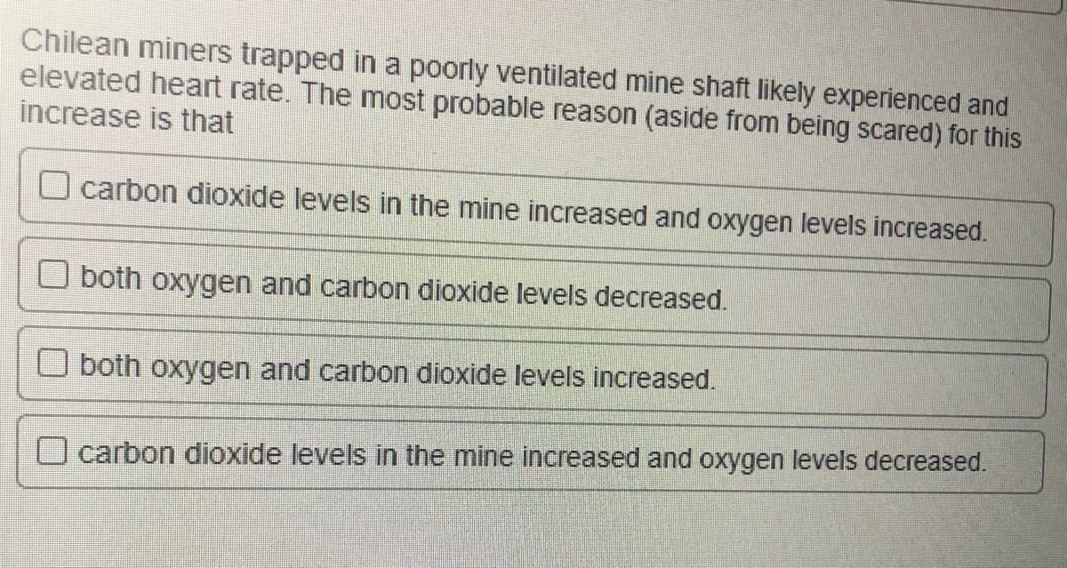 Chilean miners trapped in a poorly ventilated mine shaft likely experienced and
elevated heart rate. The most probable reason (aside from being scared) for this
increase is that
carbon dioxide levels in the mine increased and oxygen levels increased.
both oxygen and carbon dioxide levels decreased.
both oxygen and carbon dioxide levels increased.
O carbon dioxide levels in the mine increased and oxygen levels decreased.
