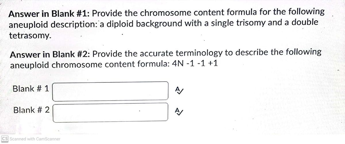 Answer in Blank #1: Provide the chromosome content formula for the following
aneuploid description: a diploid background with a single trisomy and a double
tetrasomy.
Answer in Blank #2: Provide the accurate terminology to describe the following
aneuploid chromosome content formula: 4N -1 -1 +1
Blank # 1
Blank # 2
CS Scanned with CamScanner
