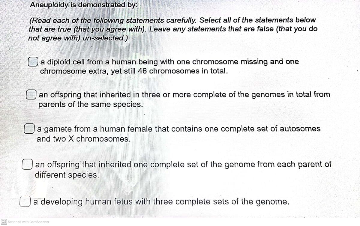 Aneuploidy is demonstrated by:
(Read each of the following statements carefully. Select all of the statements below
that are true (that you agree with). Leave any statements that are false (that you do
not agree with) un-selected.)
a diploid cell from a human being with one chromosome missing and one
chromosome extra, yet still 46 chromosomes in total.
an offspring that inherited in three or more complete of the genomes in total from
parents of the same species.
a gamete from a human female that contains one complete set of autosomes
and two X chromosomes.
an offspring that inherited one complete set of the genome from each parent of
different species.
Da developing human fetus with three complete sets of the genome
CS Scanned with CamScanner
