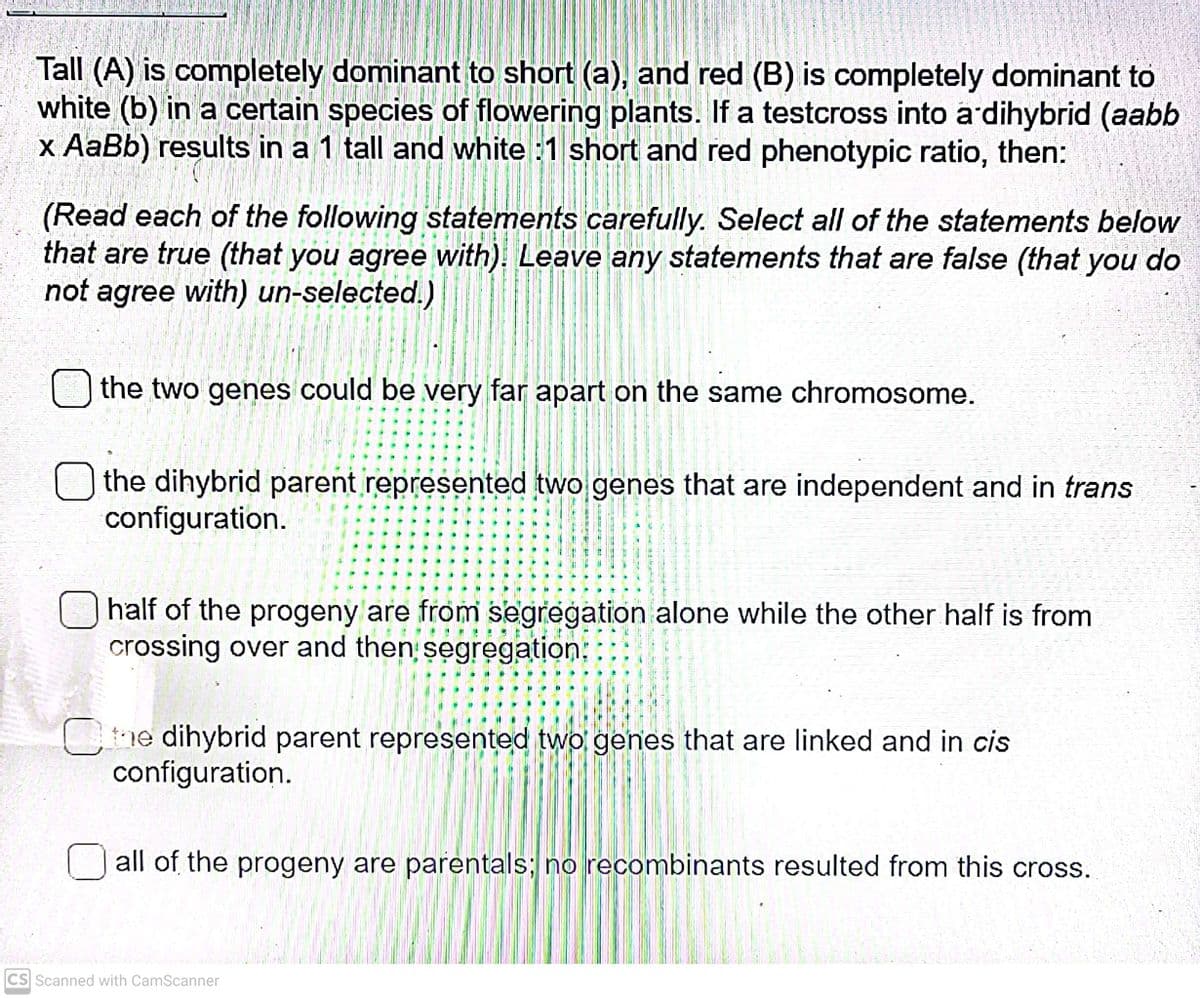 Tall (A) is completely dominant to short (a), and red (B) is completely dominant to
white (b) in a certain species of flowering plants. If a testcross into ardihybrid (aabb
x AaBb) results in a 1 tall and white :1 short and red phenotypic ratio, then:
(Read each of the following statements carefully. Select all of the statements below
that are true (that you agree with). Leave any statements that are false (that you do
not agree with) un-selected.)
O the two genes could be very far apart on the same chromosome.
the dihybrid parent represented two genes that are independent and in trans
configuration.
half of the progeny are from segregation alone while the other half is from
crossing over and then segregation:
Ce dihybrid parent represented two genes that are linked and in cis
configuration.
U all of the progeny are parentals; no recombinants resulted from this cross.
CS Scanned with CamScanner
