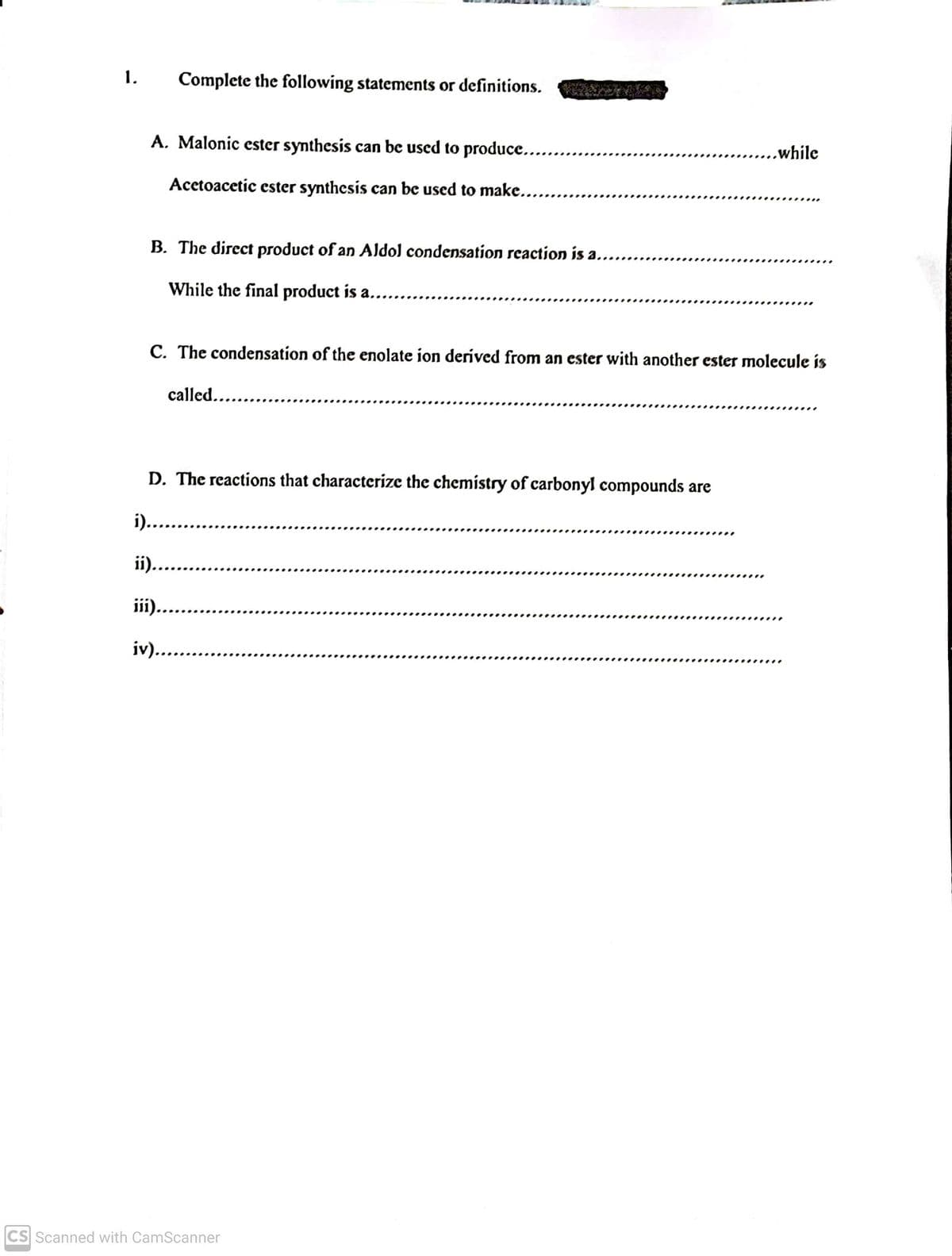 1.
Complete the following statements or definitions.
A. Malonic ester synthesis can be used to produce.....
.....while
Acetoacetic ester synthesis can be used to make.....
B. The direct product of an Aldol condensation reaction is a.....
While the final product is a...
.......
C. The condensation of the enolate ion derived from an ester with another ester molecule is
called....
D. The reactions that characterize the chemistry of carbonyl compounds are
i)....
ii)..
....
iii.
iv)...
CS Scanned with CamScanner
