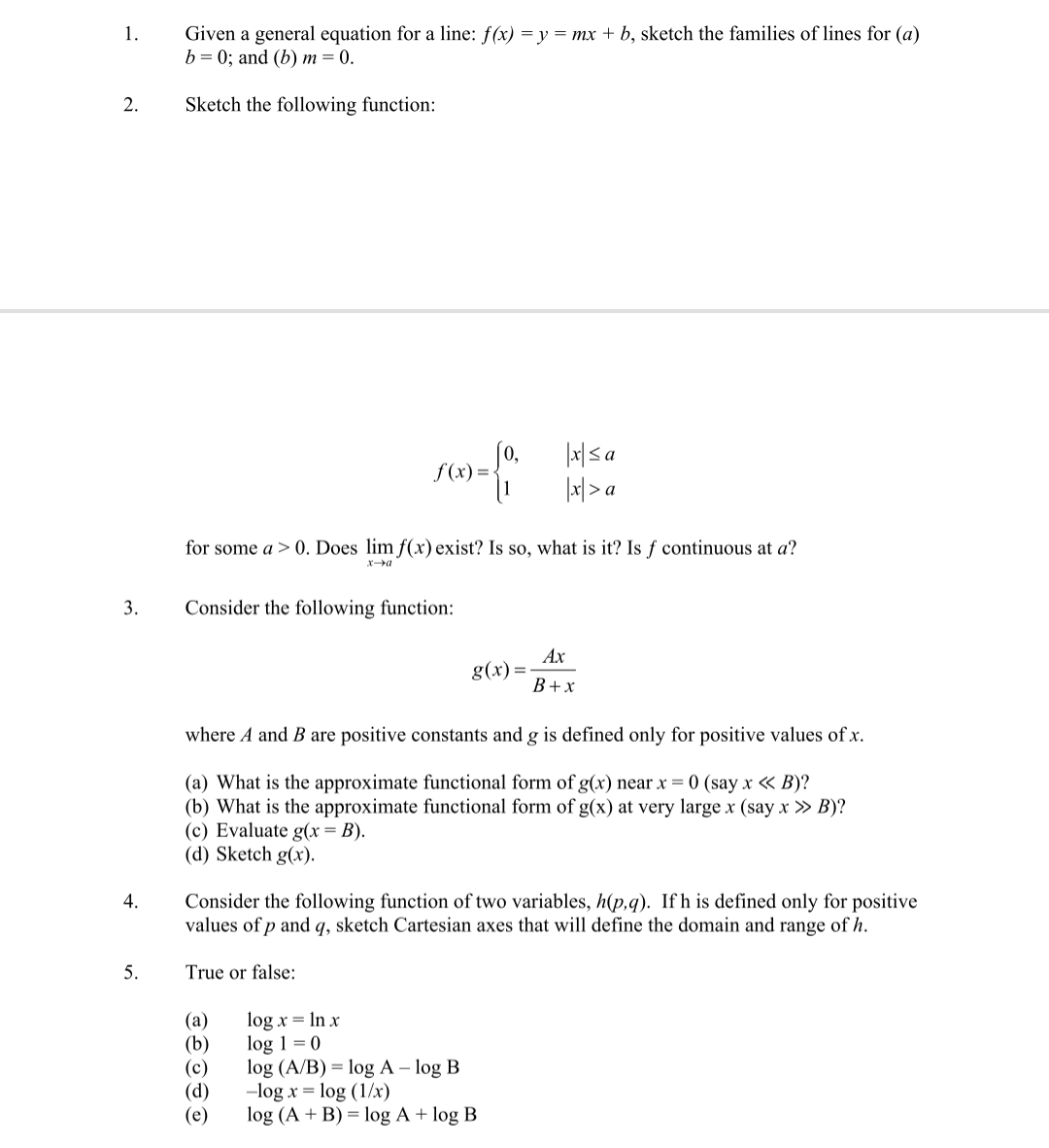 Given a general equation for a line: f(x) = y = mx + b, sketch the families of lines for (a)
b = 0; and (b) m = 0.
1.
2.
Sketch the following function:
f (x) =
|x| > a
for some a > 0. Does lim f(x) exist? Is so, what is it? Is f continuous at a?
3.
Consider the following function:
Ах
g(x):
В+х
where A and B are positive constants and g is defined only for positive values of x.
(a) What is the approximate functional form of g(x) near x = 0 (say x « B)?
(b) What is the approximate functional form of g(x) at very large x (say x » B)?
(c) Evaluate g(x = B).
(d) Sketch g(x).
4.
Consider the following function of two variables, h(p,q). If h is defined only for positive
values of p and q, sketch Cartesian axes that will define the domain and range of h.
5.
True or false:
(а)
(b)
(c)
(d)
(e)
log x = In x
log 1 = 0
log (A/B) = log A – log B
-log x = log (1/x)
log (A + B) = log A + log B
