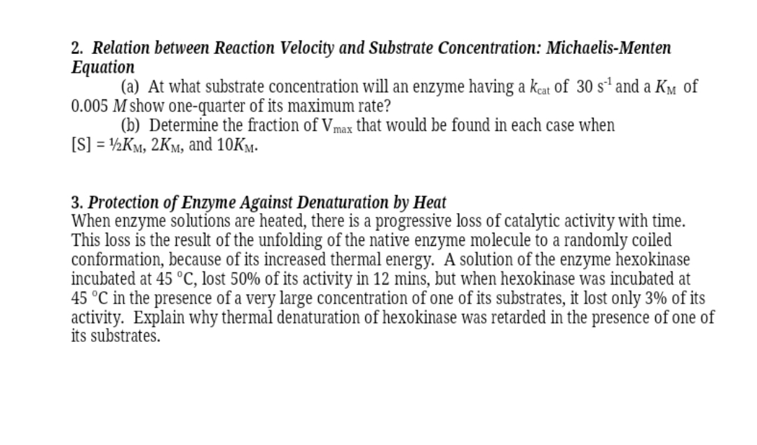 2. Relation between Reaction Velocity and Substrate Concentration: Michaelis-Menten
Equation
(a) At what substrate concentration will an enzyme having a kcat of 30 s² and a KM of
0.005 M show one-quarter of its maximum rate?
(b) Determine the fraction of Vmax that would be found in each case when
[S] = ½KM, 2KM, and 10KM.
3. Protection of Enzyme Against Denaturation by Heat
When enzyme solutíons are heated, there is a progressive loss of catalytic activity with time.
This loss is the result of the unfolding of the native enzyme molecule to a randomly coiled
conformation, because of its increased thermal energy. ´A solution of the enzyme hexokinase
incubated at 45 °C, lost 50% of its activity in 12 mins, but when hexokinase was incubated at
45 °C in the presence of a very large concentration of one of its substrates, it lost only 3% of its
activity. Explain why thermal denaturation of hexokinase was retarded in the presence of one of
its substrates.
