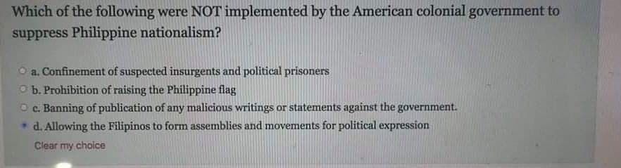 Which of the following were NOT implemented by the American colonial government to
suppress Philippine nationalism?
a. Confinement of suspected insurgents and political prisoners
O b. Prohibition of raising the Philippine flag
O c. Banning of publication of any malicious writings or statements against the government.
* d. Allowing the Filipinos to form assemblies and movements for political expression
Clear my choice
