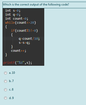 Which is the correct output of the following code?
int s=0;
int q-0;
int count=0;
while(count<=20)
{
if(count%5!=0)
{
q-count/10;
S=S+q;
}
count++;
}
printf("%d",s);
а. 10
b. 7
c.8
d. 9
