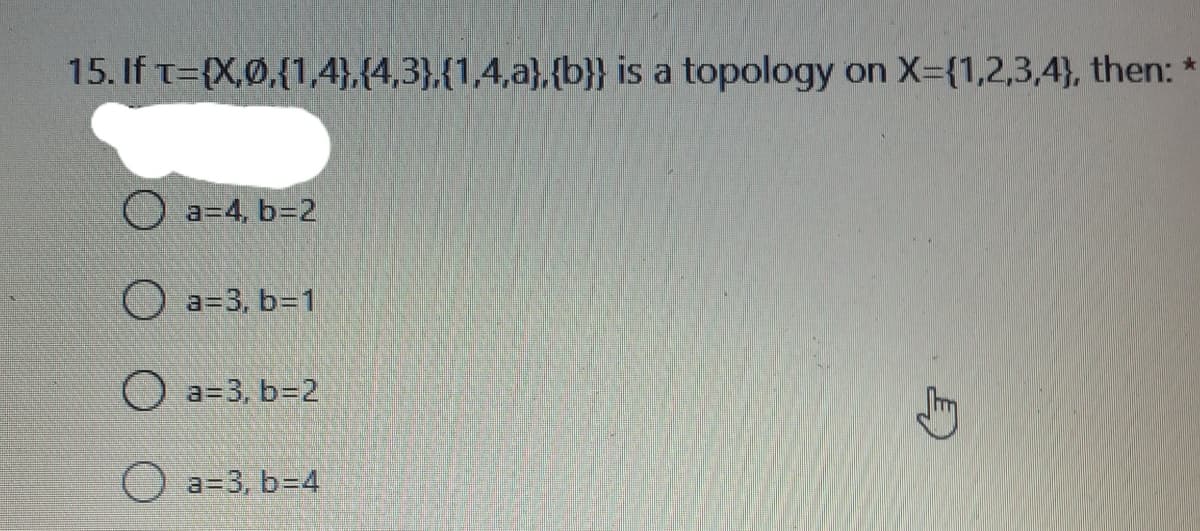 15. If T={X,Ø,{1,4},{4,3},{1,4,a},{b}} is a topology on X-{1,2,3,4}, then: *
a=4, b=2
O a=3, b=1
O a=3, b=2
a=3, b=D4
