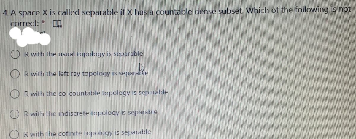 4. A space X is called separable if X has a countable dense subset. Which of the following is not
correct: *
R with the usual topology is separable
R with the left ray topology is separable
O Rwith the co-countable topology is separable
Rwith the indiscrete topology is separable
R with the cofinite topology is separable
