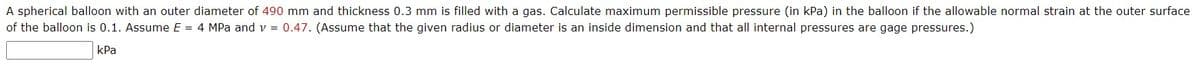 A spherical balloon with an outer diameter of 490 mm and thickness 0.3 mm is filled with a gas. Calculate maximum permissible pressure (in kPa) in the balloon if the allowable normal strain at the outer surface
of the balloon is 0.1. Assume E = 4 MPa and v = 0.47. (Assume that the given radius or diameter is an inside dimension and that all internal pressures are gage pressures.)
kPa