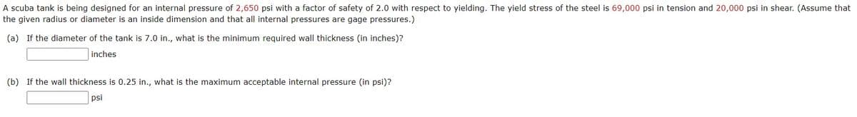 A scuba tank is being designed for an internal pressure of 2,650 psi with a factor of safety of 2.0 with respect to yielding. The yield stress of the steel is 69,000 psi in tension and 20,000 psi in shear. (Assume that
the given radius or diameter is an inside dimension and that all internal pressures are gage pressures.)
(a) If the diameter of the tank is 7.0 in., what is the minimum required wall thickness (in inches)?
inches
(b) If the wall thickness is 0.25 in., what is the maximum acceptable internal pressure (in psi)?
psi
