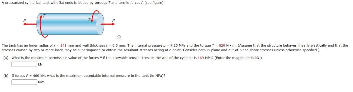 A pressurized cylindrical tank with flat ends is loaded by torques T and tensile forces P (see figure).
P
The tank has an inner radius of r = 141 mm and wall thickness t = 6.5 mm. The internal pressure p = 7.25 MPa and the torque T = 820 N m. (Assume that the structure behaves linearly elastically and that the
stresses caused by two or more loads may be superimposed to obtain the resultant stresses acting at a point. Consider both in-plane and out-of-plane shear stresses unless otherwise specified.)
(a) What is the maximum permissible value of the forces P if the allowable tensile stress in the wall of the cylinder is 169 MPa? (Enter the magnitude in kN.)
KN
(b) If forces P = 400 kN, what is the maximum acceptable internal pressure in the tank (in MPa)?
MPa