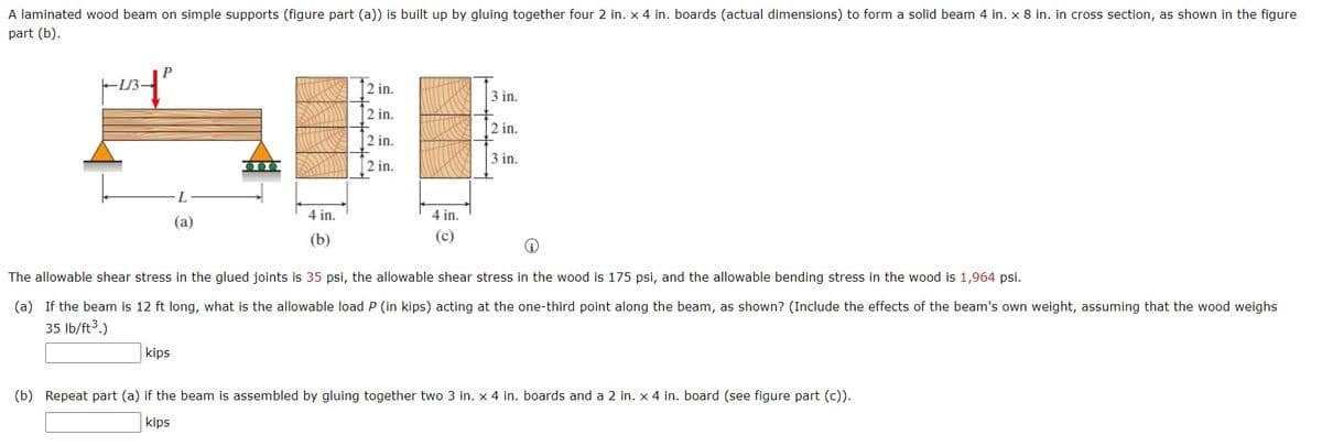 A laminated wood beam on simple supports (figure part (a)) is built up by gluing together four 2 in. x 4 in. boards (actual dimensions) to form a solid beam 4 in. x 8 in. in cross section, as shown in the figure
part (b).
P
1/3 - 1²
2 in.
3 in.
2 in.
2 in.
2 in.
3 in.
2 in.
L
(a)
4 in.
4 in.
(c)
(b)
The allowable shear stress in the glued joints is 35 psi, the allowable shear stress in the wood is 175 psi, and the allowable bending stress in the wood is 1,964 psi.
(a) If the beam is 12 ft long, what is the allowable load P (in kips) acting at the one-third point along the beam, as shown? (Include the effects of the beam's own weight, assuming that the wood weighs
35 lb/ft³.)
kips
(b) Repeat part (a) if the beam is assembled by gluing together two 3 in. x 4 in. boards and a 2 in. x 4 in. board (see figure part (c)).
kips