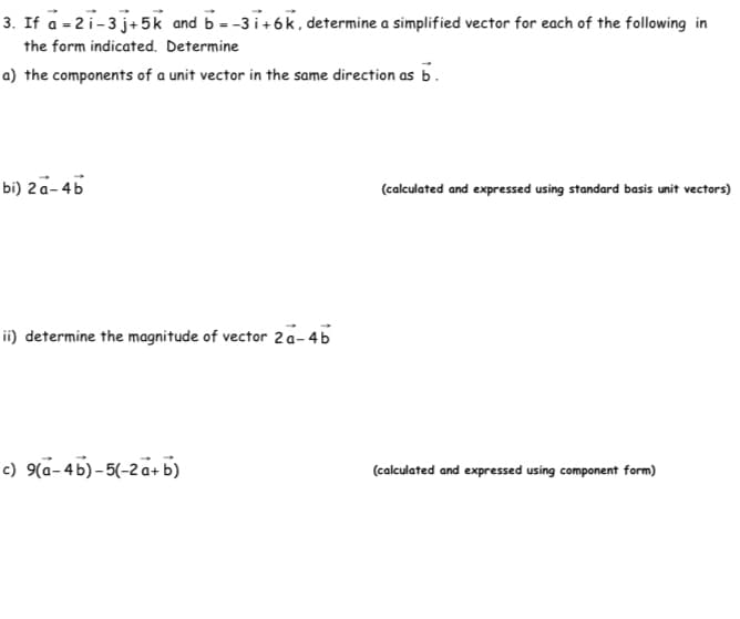 3. If a - 2i-3 j+5k and b --3i+6k, determine a simplified vector for each of the following in
the form indicated. Determine
a) the components of a unit vector in the same direction as b.
bi) 2a- 4b
(calculated and expressed using standard basis unit vectors)
ii) determine the magnitude of vector 2a-45
c) 9(a-4b) - 5(-2a+b)
(calculated and expressed using component form)
