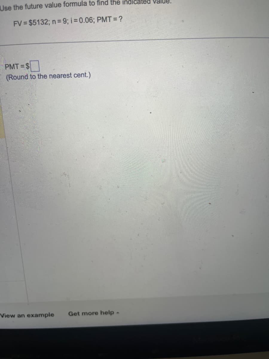 Use the future value formula to find the indicated Value.
FV $5132; n=9; i = 0.06; PMT = ?
PMT=$
(Round to the nearest cent.)
View an example Get more help -