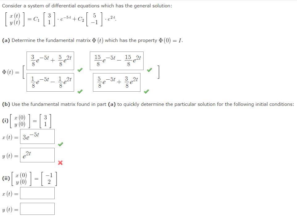 Consider a system of differential equations which has the general solution:
= C1
e-5-t + C2
-1
(a) Determine the fundamental matrix O (t) which has the property (0) = I.
15 2t
8
-5t
15
-5t
8
(t) =
1
12t
-5t
е
+
8
(b) Use the fundamental matrix found in part (a) to quickly determine the particular solution for the following initial conditions:
a (t) = 3e-5t
y (t) =
2t
;8]-[?
x (0)
(ii)
x (t) =
y (t) =
