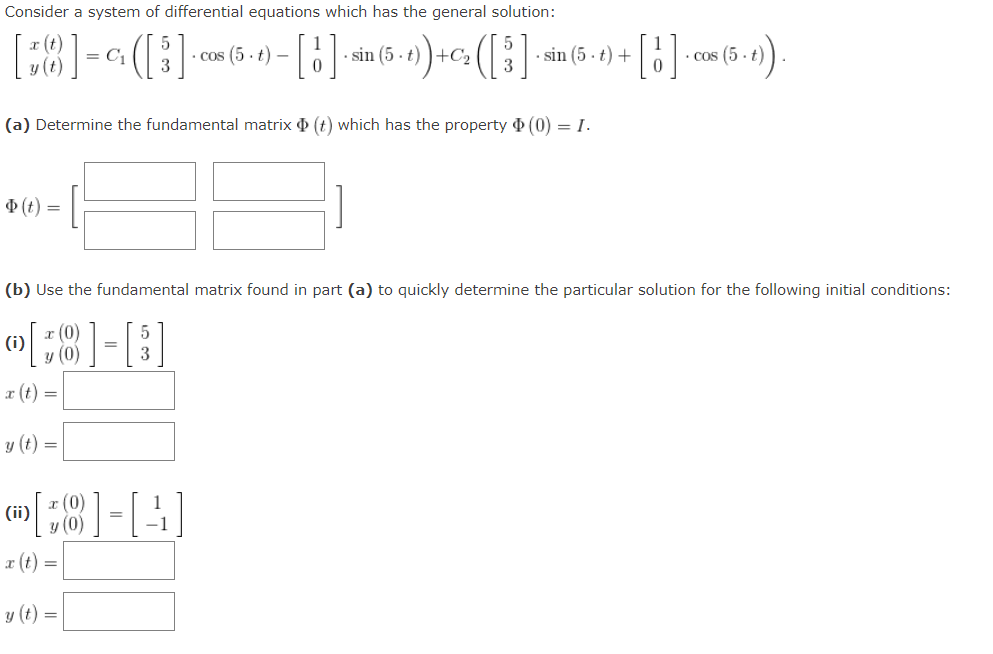 Consider a system of differential equations which has the general solution:
18]-
= C,
· cos (5. t) –
sin (5 - t) )+C2
· sin (5 - t) +
• Cos (5 - t
(a) Determine the fundamental matrix (t) which has the property (0) = I.
(t) =
(b) Use the fundamental matrix found in part (a) to quickly determine the particular solution for the following initial conditions:
r (t) :
y (t) =
:8]-[-
(0):
1
(ii)
r (t) =
y (t) =
