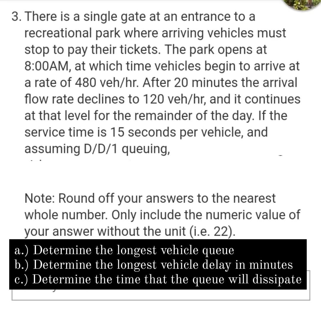 3. There is a single gate at an entrance to a
recreational park where arriving vehicles must
stop to pay their tickets. The park opens at
8:00AM, at which time vehicles begin to arrive at
a rate of 480 veh/hr. After 20 minutes the arrival
flow rate declines to 120 veh/hr, and it continues
at that level for the remainder of the day. If the
service time is 15 seconds per vehicle, and
assuming D/D/1 queuing,
Note: Round off your answers to the nearest
whole number. Only include the numeric value of
your answer without the unit (i.e. 22).
a.) Determine the longest vehicle queue
b.) Determine the longest vehicle delay in minutes
c.) Determine the time that the queue will dissipate
