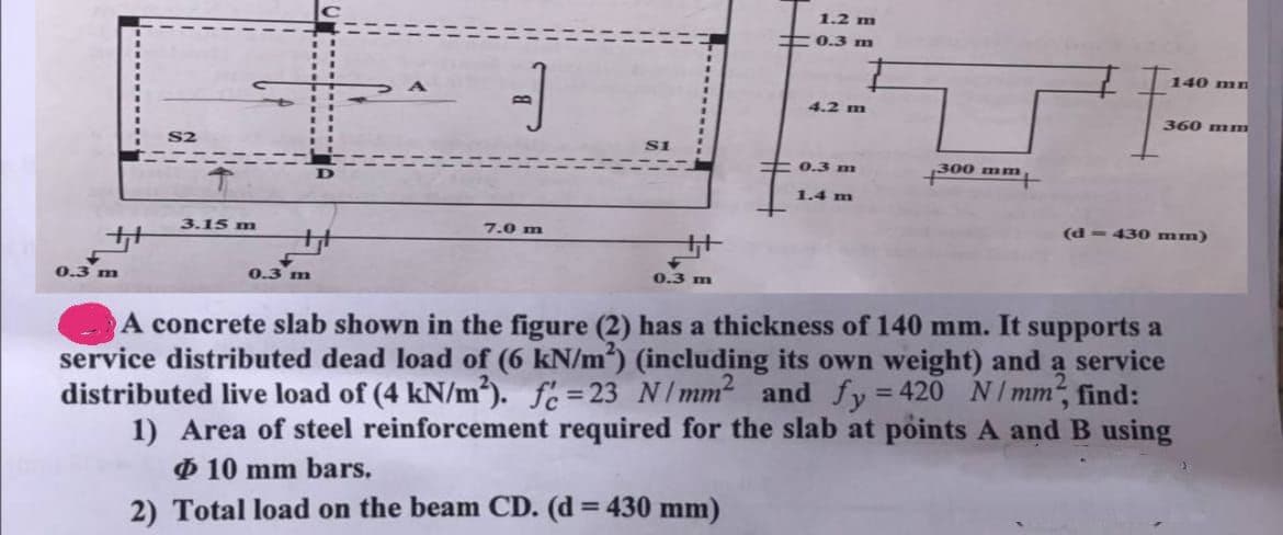 ++
0.3 m
S2
3.15 m
0.3 m
CB.
7.0 m
++
0.3 m
1.2 m
0.3 m
4.2 m
0.3 m
1.4 m
300 mm
+1
140 mn
360 mm
(d=430 mm)
A concrete slab shown in the figure (2) has a thickness of 140 mm. It supports a
service distributed dead load of (6 kN/m2) (including its own weight) and a service
distributed live load of (4 kN/m²). fc=23 N/mm² and fy=420 N/mm², find:
1) Area of steel reinforcement required for the slab at points A and B using
Ø 10 mm bars.
2) Total load on the beam CD. (d = 430 mm)