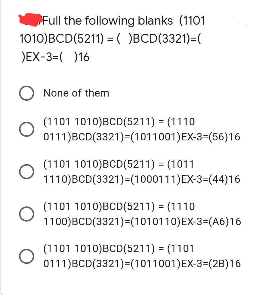 Full the following blanks (1101
1010)BCD(5211) = ( )BCD(3321)=(
)EX-3=( )16
O
None of them
(1101 1010)BCD(5211) = (1110
0111)BCD(3321)=(1011001)EX-3=(56)16
(1101 1010)BCD(5211) = (1011
1110)BCD(3321)=(1000111)EX-3=(44)16
(1101 1010)BCD(5211) = (1110
1100)BCD(3321)=(1010110) EX-3=(A6)16
(1101 1010)BCD(5211) = (1101
0111)BCD(3321)=(1011001)EX-3=(2B)16