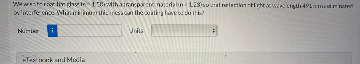 We wish to coat flat glass (n = 1.50) with a transparent material (n = 1.23) so that reflection of light at wavelength 491 nm is eliminated
by interference. What minimum thickness can the coating have to do this?
Number
i
Units
eTextbook and Media
