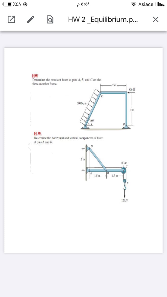 ZEA @
P 0:01
* Asiacell Iı.
HW 2_Equilibrium.p..
HW
Determine the resultant force at pins A, B, and C on the
threc-mcmber framc.
2m
800 N
200 N/m
2 m
H.W.
Determine the horizontal and vertical components of force
at pins A and D.
D.
2m
03 m
-1.5m-
-1.5 m-
12 kN
