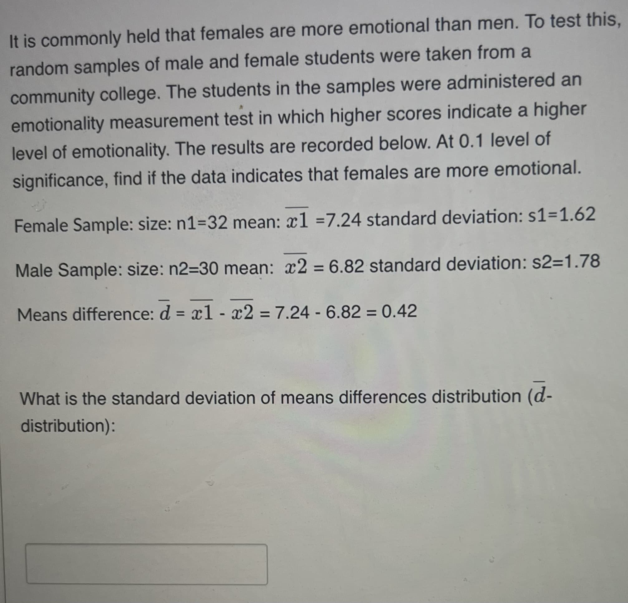 It is commonly held that females are more emotional than men. To test this,
random samples of male and female students were taken from a
community college. The students in the samples were administered an
emotionality measurement test in which higher scores indicate a higher
level of emotionality. The results are recorded below. At 0.1 level of
significance, find if the data indicates that females are more emotional.
Female Sample: size: n1=32 mean: x1=7.24 standard deviation: s1=1.62
Male Sample: size: n2=30 mean: x2 = 6.82 standard deviation: s2=1.78
Means difference: d = x1 - x2 = 7.24 -6.82 = 0.42
What is the standard deviation of means differences distribution (d-
distribution):