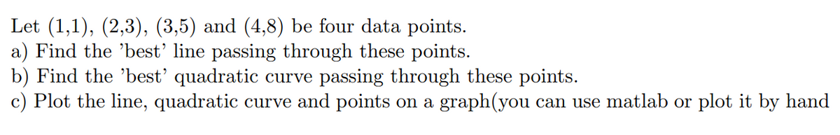 Let (1,1), (2,3), (3,5) and (4,8) be four data points.
a) Find the 'best' line passing through these points.
b) Find the 'best' quadratic curve passing through these points.
c) Plot the line, quadratic curve and points on a graph(you can use matlab or plot it by hand