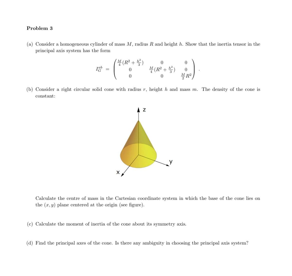 Problem 3
(a) Consider a homogeneous cylinder of mass M, radius R and height h. Show that the inertia tensor in the
principal axis system has the form
4
(R² + ²)
0
0
Jab
=
0
0
(R² +²)
0
0
MR²
(b) Consider a right circular solid cone with radius r, height h and mass m. The density of the cone is
constant:
Z
Calculate the centre of mass in the Cartesian coordinate system in which the base of the cone lies on
the (x, y) plane centered at the origin (see figure).
(c) Calculate the moment of inertia of the cone about its symmetry axis.
(d) Find the principal axes of the cone. Is there any ambiguity in choosing the principal axis system?