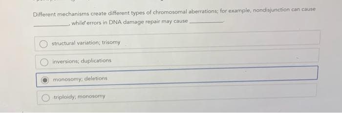 Different mechanisms create different types of chromosomal aberrations; for example, nondisjunction can cause
while errors in DNA damage repair may cause
structural variation; trisomy
inversions; duplications
monosomy; deletions
triploidy; monosomy