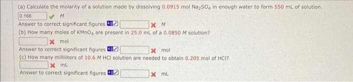 (a) Calculate the molarity of a solution made by dissolving 0.0915 mol Na₂SO4 in enough water to form 550 mL of solution.
0.166
M
Answer to correct significant figures
XM
(b) How many moles of KMnO4 are present in 25.0 mL of a 0.0850 M solution?
x mol
Answer to correct significant figures
x mol
(c) How many milliliters of 10.6 M HCI solution are needed to obtain 0.205 mol of HCI?
X ML
Answer to correct significant figures
x mL