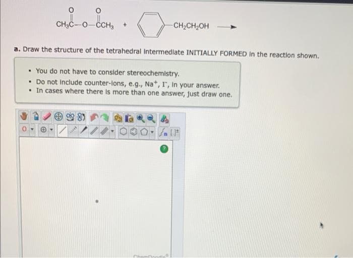 O
CH₂C-O-CCH3 +
a. Draw the structure of the tetrahedral Intermediate INITIALLY FORMED In the reaction shown.
981
-CH₂CH₂OH
. You do not have to consider stereochemistry.
. Do not include counter-lons, e.g., Na+, I, In your answer.
. In cases where there is more than one answer, just draw one.
Chambanda