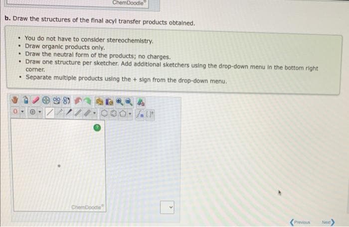 b. Draw the structures of the final acyl transfer products obtained.
• You do not have to consider stereochemistry.
• Draw organic products only.
.Draw the neutral form of the products; no charges.
• Draw one structure per sketcher. Add additional sketchers using the drop-down menu in the bottom right
corner.
. Separate multiple products using the + sign from the drop-down menu.
www
ChemDoodle
ChemDoodle
O-11
Previous
Next