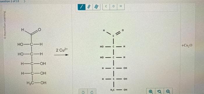 question 1 of 13 >
Macmillan Learning
Т
HO-C-H
HO-C-H
H-C-OH
H-C-OH
H2C-OH
2 Cu2+
7||||||
U
HO
С
0 H
но - с -
H - C
н
H
OH
OH
HC - OH
К
О
+Cu,0