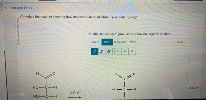 < Question 1 of 13 >
Macmillan Learning
Complete the reaction showing how mannose can be identified as a reducing sugar.
Н.
HO-C-H
HO-C-H
2 Cu²+
Modify the structure provided to show the organic product.
Select Draw Templates More
//// C 0 H
K
HO
un
Erase
+Cu₂0